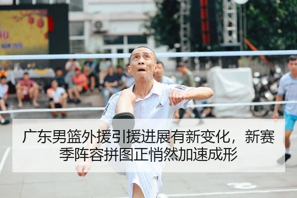 广东男篮外援引援进展有新变化，新赛季阵容拼图正悄然加速成形